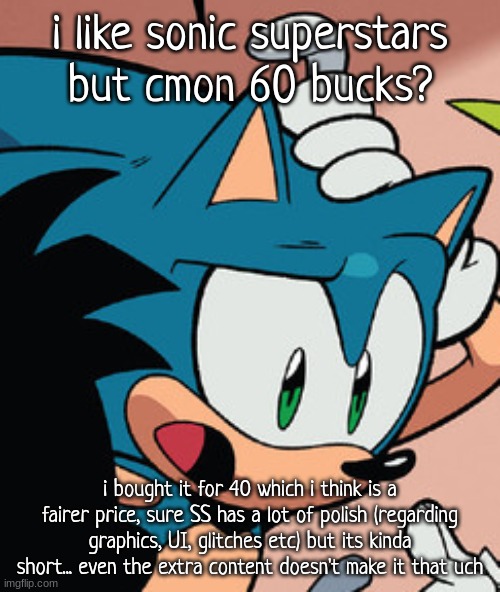 i havent beaten it but im close to and its only been like, 2 hours | i like sonic superstars but cmon 60 bucks? i bought it for 40 which i think is a fairer price, sure SS has a lot of polish (regarding graphics, UI, glitches etc) but its kinda short... even the extra content doesn't make it that uch | image tagged in sonic confused | made w/ Imgflip meme maker