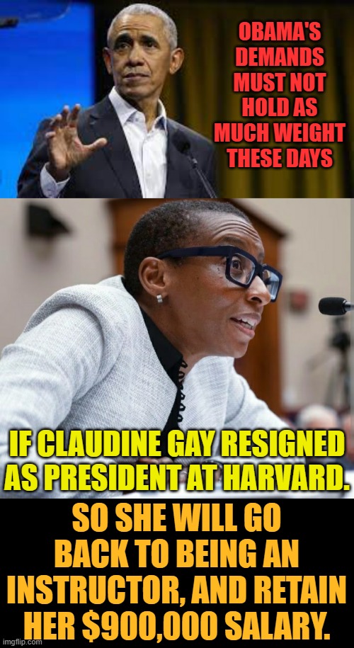 OBAMA'S DEMANDS MUST NOT HOLD AS MUCH WEIGHT THESE DAYS; IF CLAUDINE GAY RESIGNED AS PRESIDENT AT HARVARD. SO SHE WILL GO BACK TO BEING AN INSTRUCTOR, AND RETAIN HER $900,000 SALARY. | image tagged in claudine gay,give up,obama,and that's all i have to say about that,not so much,memes | made w/ Imgflip meme maker