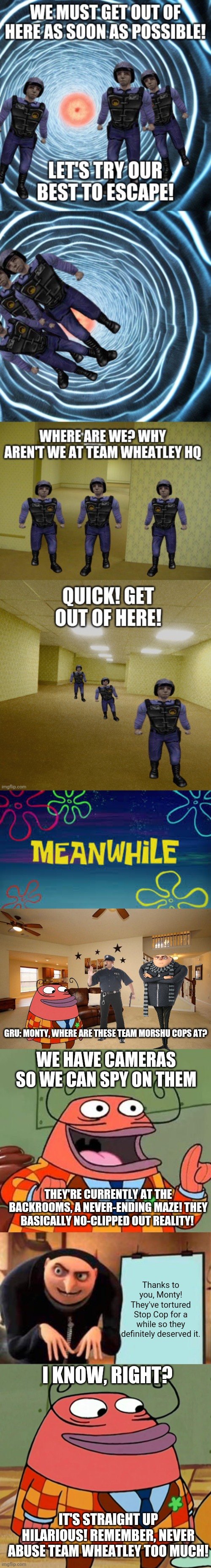 All of the Backrooms entities are now apart of Team Wheatley. | GRU: MONTY, WHERE ARE THESE TEAM MORSHU COPS AT? WE HAVE CAMERAS SO WE CAN SPY ON THEM; THEY'RE CURRENTLY AT THE BACKROOMS, A NEVER-ENDING MAZE! THEY BASICALLY NO-CLIPPED OUT REALITY! Thanks to you, Monty! They've tortured Stop Cop for a while so they definitely deserved it. I KNOW, RIGHT? IT'S STRAIGHT UP HILARIOUS! REMEMBER, NEVER ABUSE TEAM WHEATLEY TOO MUCH! | image tagged in living room ceiling fans,more like belongs in the trash,memes,gru's plan,monty p moneybags | made w/ Imgflip meme maker