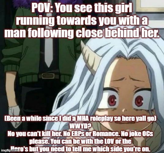 No joke Oc's, ERPs, or Romance please! No you may not kill her. | POV: You see this girl running towards you with a man following close behind her. (Been a while since I did a MHA roleplay so here yall go)
WWYD?
No you can't kill her. No ERPs or Romance. No joke OCs please. You can be with the LOV or the Hero's but you need to tell me which side you're on. | image tagged in eri scared of overhaul | made w/ Imgflip meme maker