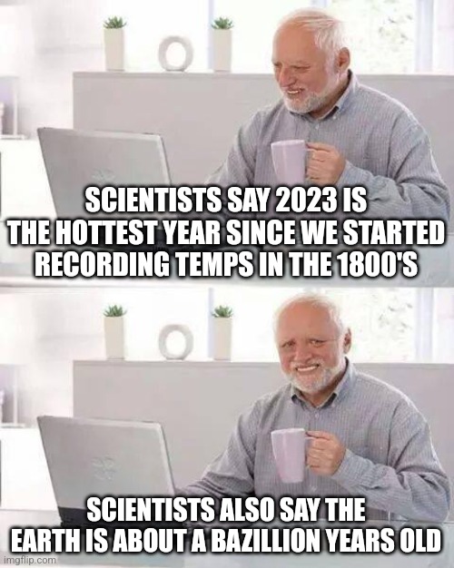 Hide the Pain Harold Meme | SCIENTISTS SAY 2023 IS THE HOTTEST YEAR SINCE WE STARTED RECORDING TEMPS IN THE 1800'S; SCIENTISTS ALSO SAY THE EARTH IS ABOUT A BAZILLION YEARS OLD | image tagged in memes,hide the pain harold | made w/ Imgflip meme maker