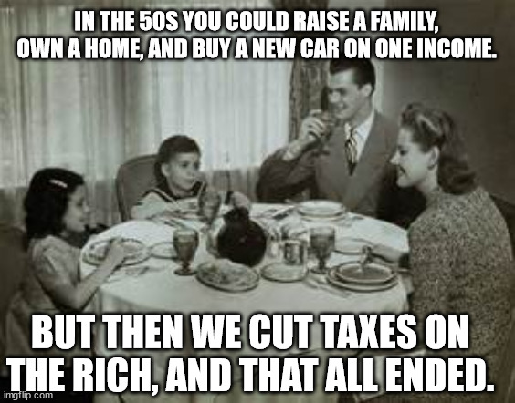 1950 Family Meal | IN THE 50S YOU COULD RAISE A FAMILY, OWN A HOME, AND BUY A NEW CAR ON ONE INCOME. BUT THEN WE CUT TAXES ON THE RICH, AND THAT ALL ENDED. | image tagged in 1950 family meal | made w/ Imgflip meme maker