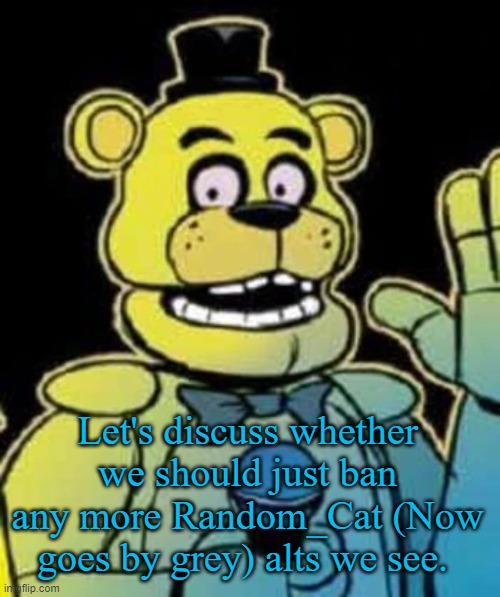 He should've been banned a long time ago | Let's discuss whether we should just ban any more Random_Cat (Now goes by grey) alts we see. | image tagged in fredbear | made w/ Imgflip meme maker