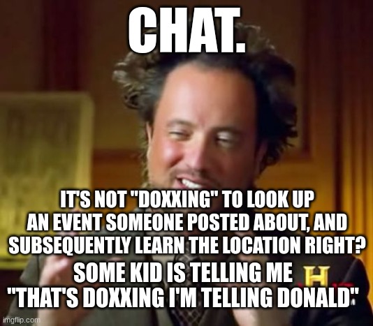 Ancient Aliens Meme | CHAT. IT'S NOT "DOXXING" TO LOOK UP AN EVENT SOMEONE POSTED ABOUT, AND SUBSEQUENTLY LEARN THE LOCATION RIGHT? SOME KID IS TELLING ME "THAT'S DOXXING I'M TELLING DONALD" | image tagged in memes,ancient aliens | made w/ Imgflip meme maker