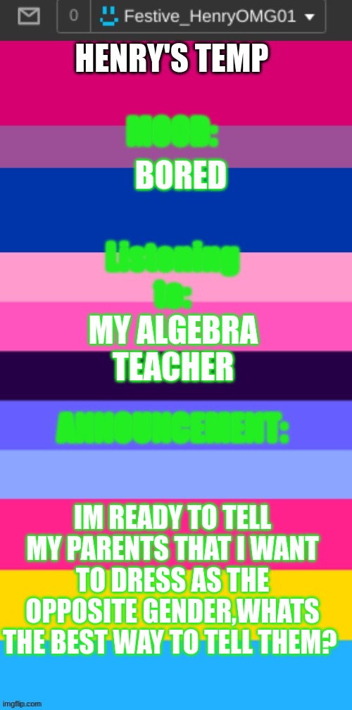 all advice will be appreciated | BORED; MY ALGEBRA TEACHER; IM READY TO TELL MY PARENTS THAT I WANT TO DRESS AS THE OPPOSITE GENDER,WHATS THE BEST WAY TO TELL THEM? | image tagged in henry's omni temp | made w/ Imgflip meme maker