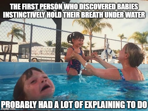 drowning kid in the pool | THE FIRST PERSON WHO DISCOVERED BABIES INSTINCTIVELY HOLD THEIR BREATH UNDER WATER; PROBABLY HAD A LOT OF EXPLAINING TO DO | image tagged in drowning kid in the pool | made w/ Imgflip meme maker