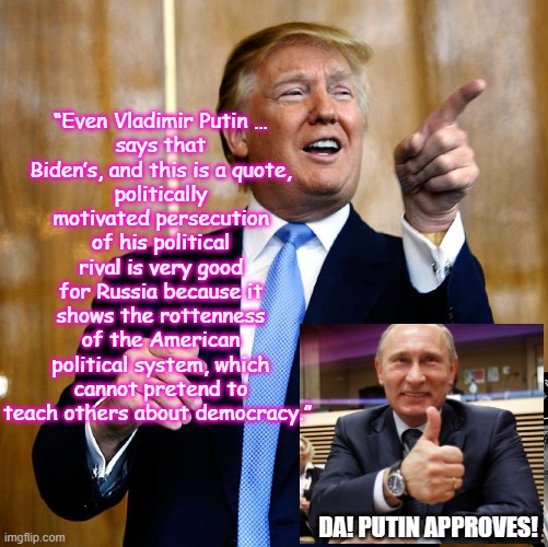 Trump quotes Putin to attack USA | “Even Vladimir Putin …
says that Biden’s, and this is a quote,
politically motivated persecution of his political rival is very good for Russia because it shows the rottenness of the American political system, which cannot pretend to teach others about democracy.”; DA! PUTIN APPROVES! | image tagged in putin,republican,rw,trumper,treason,autocracy | made w/ Imgflip meme maker