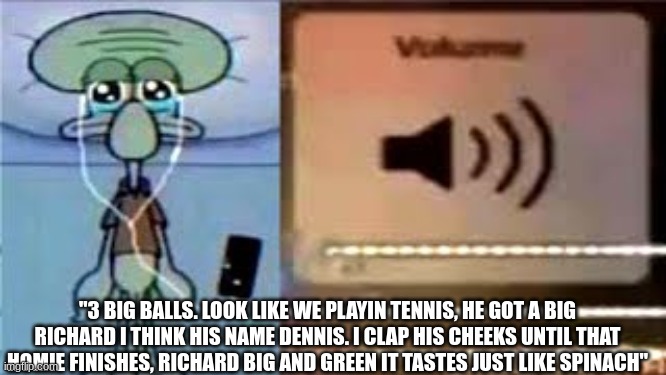 Squidward Crying Listening to Music | "3 BIG BALLS. LOOK LIKE WE PLAYIN TENNIS, HE GOT A BIG RICHARD I THINK HIS NAME DENNIS. I CLAP HIS CHEEKS UNTIL THAT HOMIE FINISHES, RICHARD BIG AND GREEN IT TASTES JUST LIKE SPINACH" | image tagged in squidward crying listening to music | made w/ Imgflip meme maker