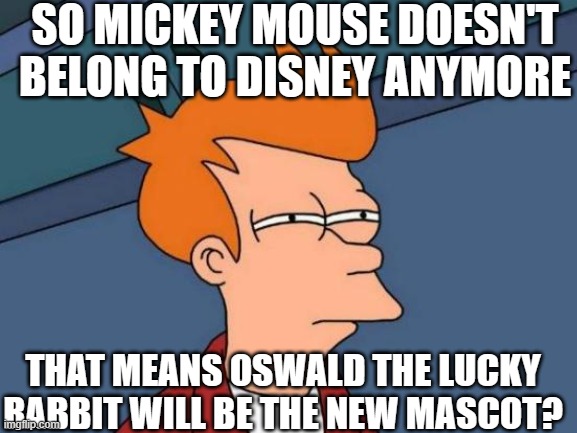 i hope yes | SO MICKEY MOUSE DOESN'T BELONG TO DISNEY ANYMORE; THAT MEANS OSWALD THE LUCKY RABBIT WILL BE THE NEW MASCOT? | image tagged in memes,futurama fry,mickey mouse,walt disney,disney,mascot | made w/ Imgflip meme maker