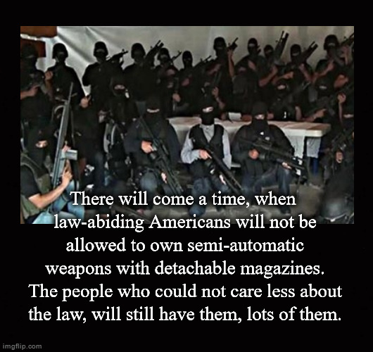 There will come a time, when  law-abiding Americans will not be allowed to own semi-automatic weapons with detachable magazines | There will come a time, when 
law-abiding Americans will not be
allowed to own semi-automatic
weapons with detachable magazines.

The people who could not care less about
the law, will still have them, lots of them. | image tagged in gun control,semi-automatic weapons,detachable magazines,high capacity magazines | made w/ Imgflip meme maker