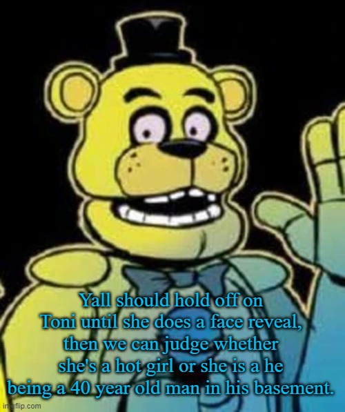 Fredbear | Yall should hold off on Toni until she does a face reveal, then we can judge whether she's a hot girl or she is a he being a 40 year old man in his basement. | image tagged in fredbear | made w/ Imgflip meme maker