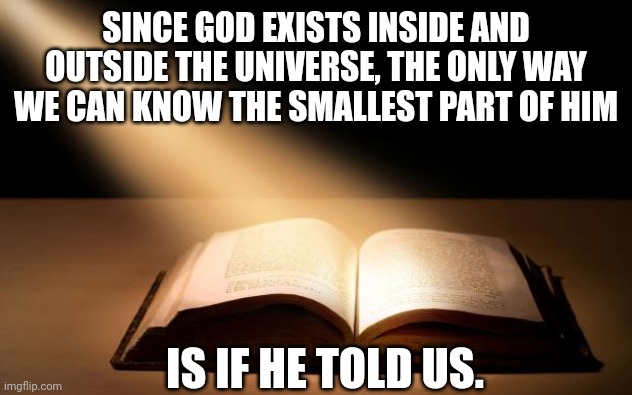 Bible | SINCE GOD EXISTS INSIDE AND OUTSIDE THE UNIVERSE, THE ONLY WAY WE CAN KNOW THE SMALLEST PART OF HIM; IS IF HE TOLD US. | image tagged in bible | made w/ Imgflip meme maker