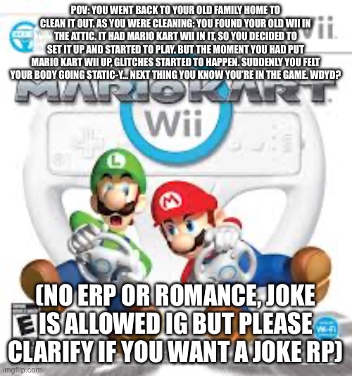 Based (somewhat) off of a true story where I got my old Wii back. I’ve been gaming with it ever since! | POV: YOU WENT BACK TO YOUR OLD FAMILY HOME TO CLEAN IT OUT. AS YOU WERE CLEANING: YOU FOUND YOUR OLD WII IN THE ATTIC. IT HAD MARIO KART WII IN IT, SO YOU DECIDED TO SET IT UP AND STARTED TO PLAY. BUT THE MOMENT YOU HAD PUT MARIO KART WII UP, GLITCHES STARTED TO HAPPEN. SUDDENLY YOU FELT YOUR BODY GOING STATIC-Y… NEXT THING YOU KNOW YOU’RE IN THE GAME. WDYD? (NO ERP OR ROMANCE, JOKE IS ALLOWED IG BUT PLEASE CLARIFY IF YOU WANT A JOKE RP) | made w/ Imgflip meme maker