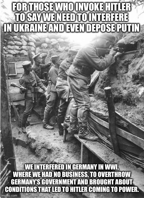 world war one trench | FOR THOSE WHO INVOKE HITLER TO SAY WE NEED TO INTERFERE IN UKRAINE AND EVEN DEPOSE PUTIN; WE INTERFERED IN GERMANY IN WWI, WHERE WE HAD NO BUSINESS, TO OVERTHROW GERMANY’S GOVERNMENT AND BROUGHT ABOUT CONDITIONS THAT LED TO HITLER COMING TO POWER. | image tagged in world war one trench | made w/ Imgflip meme maker