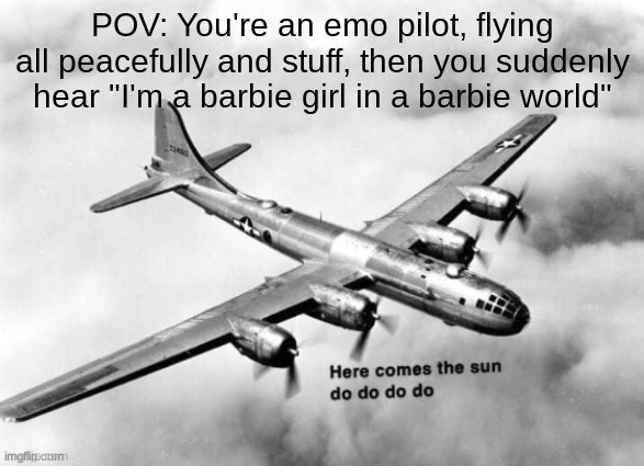 Based on a true story- | POV: You're an emo pilot, flying all peacefully and stuff, then you suddenly hear "I'm a barbie girl in a barbie world" | image tagged in here comes the sun dodododo b29 | made w/ Imgflip meme maker