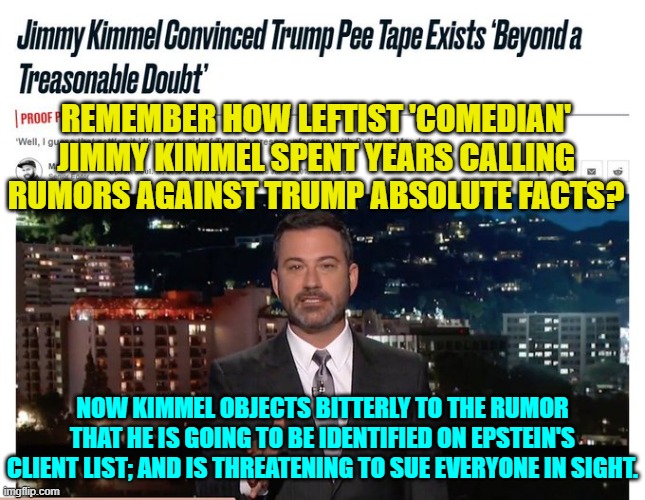 Oh how the table is turning for these elitist leftists. | REMEMBER HOW LEFTIST 'COMEDIAN' JIMMY KIMMEL SPENT YEARS CALLING RUMORS AGAINST TRUMP ABSOLUTE FACTS? NOW KIMMEL OBJECTS BITTERLY TO THE RUMOR THAT HE IS GOING TO BE IDENTIFIED ON EPSTEIN'S CLIENT LIST; AND IS THREATENING TO SUE EVERYONE IN SIGHT. | image tagged in yep | made w/ Imgflip meme maker