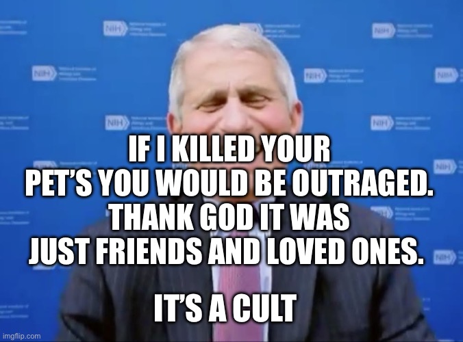 Fauci laughs at the suckers | IF I KILLED YOUR PET’S YOU WOULD BE OUTRAGED. THANK GOD IT WAS JUST FRIENDS AND LOVED ONES. IT’S A CULT | image tagged in fauci laughs at the suckers | made w/ Imgflip meme maker