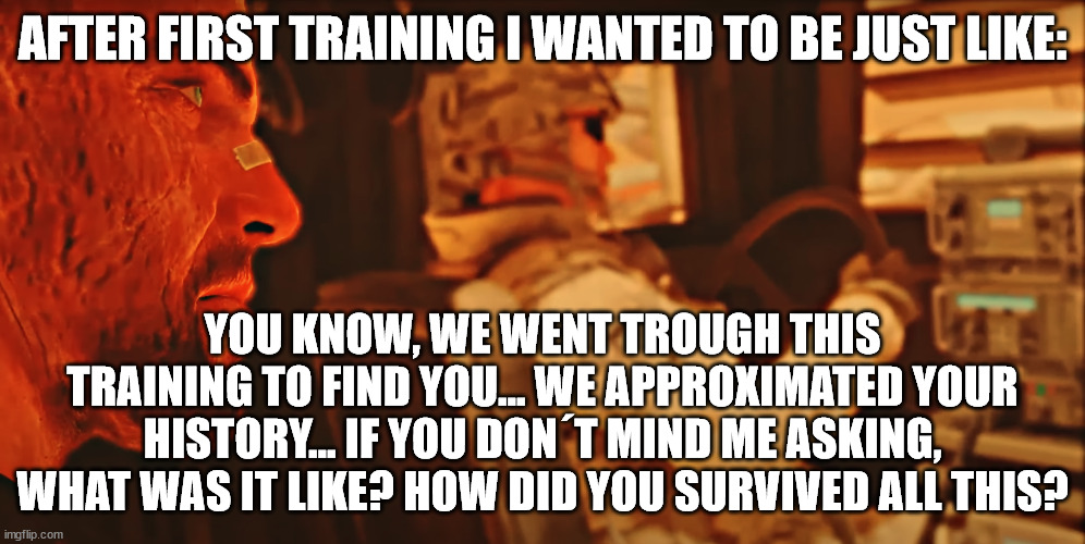 AFTER FIRST TRAINING I WANTED TO BE JUST LIKE:; YOU KNOW, WE WENT TROUGH THIS TRAINING TO FIND YOU... WE APPROXIMATED YOUR HISTORY... IF YOU DON´T MIND ME ASKING, WHAT WAS IT LIKE? HOW DID YOU SURVIVED ALL THIS? | made w/ Imgflip meme maker