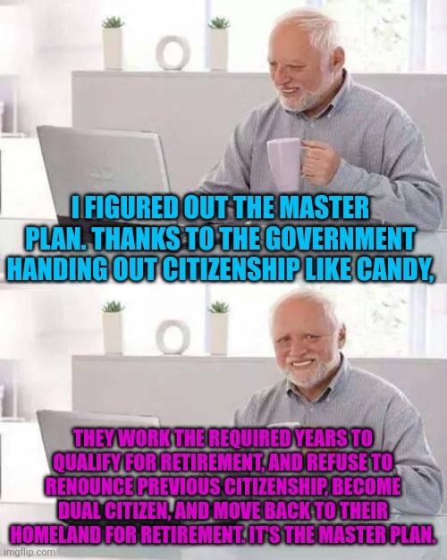 Hide the Pain Harold | I FIGURED OUT THE MASTER PLAN. THANKS TO THE GOVERNMENT HANDING OUT CITIZENSHIP LIKE CANDY, THEY WORK THE REQUIRED YEARS TO QUALIFY FOR RETIREMENT, AND REFUSE TO RENOUNCE PREVIOUS CITIZENSHIP, BECOME DUAL CITIZEN, AND MOVE BACK TO THEIR HOMELAND FOR RETIREMENT. IT'S THE MASTER PLAN. | image tagged in memes,hide the pain harold | made w/ Imgflip meme maker
