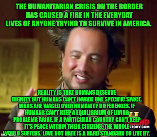 Ancient Aliens Meme | THE HUMANITARIAN CRISIS ON THE BORDER HAS CAUSED A FIRE IN THE EVERYDAY LIVES OF ANYONE TRYING TO SURVIVE IN AMERICA. REALITY IS THAT HUMANS DESERVE DIGNITY BUT HUMANS CAN'T INVADE ONE SPECIFIC SPACE. WARS ARE WAGED OVER HUMANITY DIFFERENCES. IF HUMANS CAN'T KEEP A EQUILIBRIUM OF LIVING PROBLEMS ARISE. IF A PARTICULAR COUNTRY CAN'T KEEP IT'S PEACE WITHIN THEIR CITIZENS, THE WHOLE WORLD SUFFERS. LOVE NOT HATE IS A HARD STANDARD TO LIVE BY. | image tagged in memes,ancient aliens | made w/ Imgflip meme maker