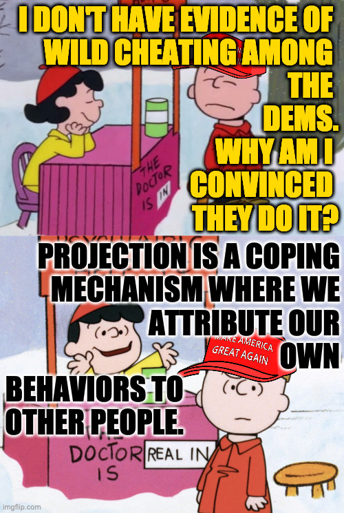 You've also been brainwashed by your idol and your party.  Five cents, please. | I DON'T HAVE EVIDENCE OF 
WILD CHEATING AMONG 
THE 
DEMS.
WHY AM I 
CONVINCED 
THEY DO IT? PROJECTION IS A COPING
MECHANISM WHERE WE
ATTRIBUTE OUR
OWN
BEHAVIORS TO                            
OTHER PEOPLE. | image tagged in memes,lucy psychiatrist,maga,projection,brainwashed | made w/ Imgflip meme maker