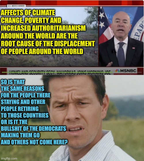 Myorkas is the perfect Democrat: STUPID PROPAGANDIST | AFFECTS OF CLIMATE CHANGE, POVERTY AND INCREASED AUTHORITARIANISM AROUND THE WORLD ARE THE ROOT CAUSE OF THE DISPLACEMENT OF PEOPLE AROUND THE WORLD; SO IS THAT THE SAME REASONS FOR THE PEOPLE THERE STAYING AND OTHER PEOPLE RETIRING TO THOSE COUNTRIES OR IS IT THE BULLSHIT OF THE DEMOCRATS MAKING THEM GO AND OTHERS NOT COME HERE? | image tagged in mark wahlberg confused | made w/ Imgflip meme maker