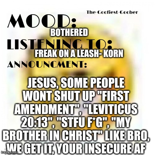 these people need to get jesus' c*ck out of their mouth | BOTHERED; FREAK ON A LEASH- KORN; JESUS, SOME PEOPLE WONT SHUT UP "FIRST AMENDMENT", "LEVITICUS 20:13", "STFU F*G", "MY BROTHER IN CHRIST" LIKE BRO, WE GET IT, YOUR INSECURE AF | image tagged in xheddar announcement,oh no cringe | made w/ Imgflip meme maker