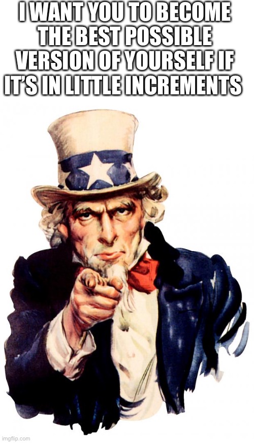 Uncle Sam | I WANT YOU TO BECOME THE BEST POSSIBLE VERSION OF YOURSELF IF IT’S IN LITTLE INCREMENTS | image tagged in memes,uncle sam,operator bravo | made w/ Imgflip meme maker