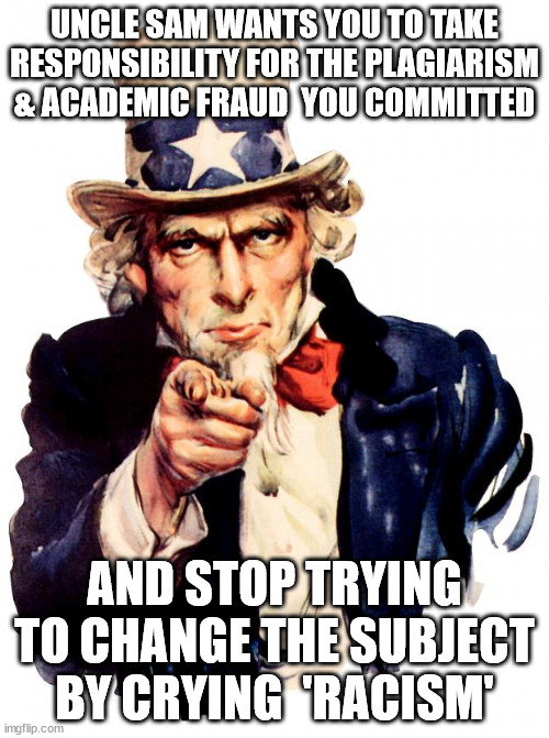 Claudine Gay is an Academic fraud and got caught.  Now she's trying to blame racism for her dishonesty. | UNCLE SAM WANTS YOU TO TAKE RESPONSIBILITY FOR THE PLAGIARISM & ACADEMIC FRAUD  YOU COMMITTED; AND STOP TRYING TO CHANGE THE SUBJECT BY CRYING  'RACISM' | image tagged in memes,uncle sam | made w/ Imgflip meme maker