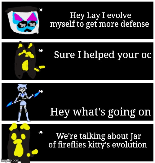 Me, Lay and Astra chatting | Hey Lay I evolve myself to get more defense; Sure I helped your oc; Hey what's going on; We're talking about Jar of fireflies kitty's evolution | image tagged in 4 undertale textboxes,lay,astra,knitten and jar of fireflies kitty | made w/ Imgflip meme maker