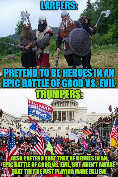 The difference between LARPers and Trumpers is that LARPers know that they're playing make believe. | LARPERS:; PRETEND TO BE HEROES IN AN
EPIC BATTLE OF GOOD VS. EVIL; TRUMPERS:; ALSO PRETEND THAT THEY'RE HEROES IN AN
EPIC BATTLE OF GOOD VS. EVIL, BUT AREN'T AWARE
THAT THEY'RE JUST PLAYING MAKE BELIEVE | image tagged in trump supporters,fantasy,delusional,conservative logic,good vs evil,epic fail | made w/ Imgflip meme maker