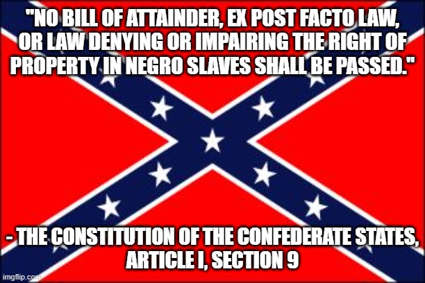 Those who don't know history are doomed to repeat it. And if you don't know this quote, you don't know history. | "NO BILL OF ATTAINDER, EX POST FACTO LAW,
OR LAW DENYING OR IMPAIRING THE RIGHT OF
PROPERTY IN NEGRO SLAVES SHALL BE PASSED."; - THE CONSTITUTION OF THE CONFEDERATE STATES,
ARTICLE I, SECTION 9 | image tagged in confederate flag,slavery,history,rebel flag,racism,white supremacy | made w/ Imgflip meme maker
