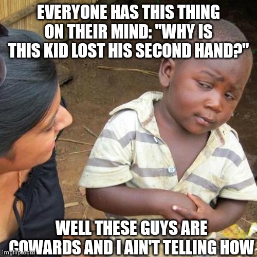 Meme that matches well with itself | EVERYONE HAS THIS THING ON THEIR MIND: "WHY IS THIS KID LOST HIS SECOND HAND?"; WELL THESE GUYS ARE COWARDS AND I AIN'T TELLING HOW | image tagged in memes,third world skeptical kid,match,one,arm | made w/ Imgflip meme maker