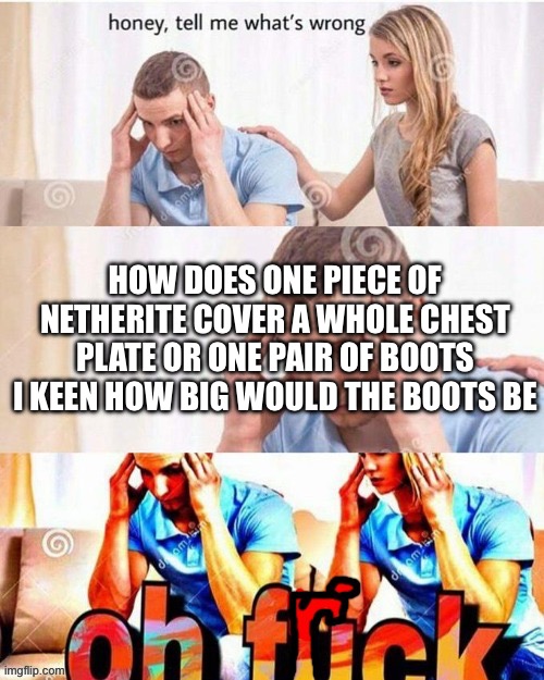 Minecraft | HOW DOES ONE PIECE OF NETHERITE COVER A WHOLE CHEST PLATE OR ONE PAIR OF BOOTS I KEEN HOW BIG WOULD THE BOOTS BE | image tagged in oh frick,minecraft | made w/ Imgflip meme maker