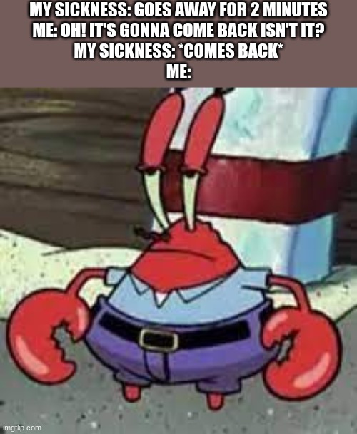 to the surprise of ABSOLUTELY NOBODY!! | MY SICKNESS: GOES AWAY FOR 2 MINUTES
ME: OH! IT'S GONNA COME BACK ISN'T IT?
MY SICKNESS: *COMES BACK*
ME: | image tagged in to the surprise of absolutely nobody,mr krabs face | made w/ Imgflip meme maker