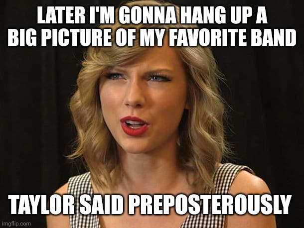 Taylor said preposterously | LATER I'M GONNA HANG UP A BIG PICTURE OF MY FAVORITE BAND; TAYLOR SAID PREPOSTEROUSLY | image tagged in taylor swiftie | made w/ Imgflip meme maker