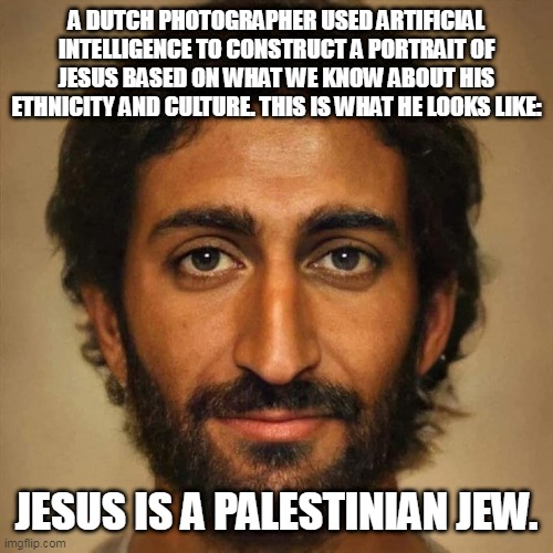 Jesus Is a Palestinian Jew | A DUTCH PHOTOGRAPHER USED ARTIFICIAL INTELLIGENCE TO CONSTRUCT A PORTRAIT OF JESUS BASED ON WHAT WE KNOW ABOUT HIS ETHNICITY AND CULTURE. THIS IS WHAT HE LOOKS LIKE:; JESUS IS A PALESTINIAN JEW. | image tagged in jesus,palestine,gaza,freepalestine,ceasefire | made w/ Imgflip meme maker