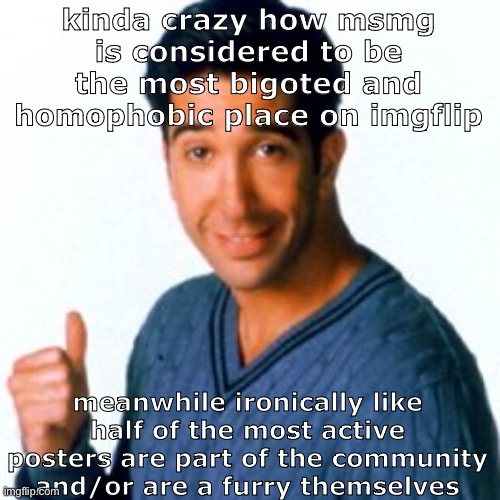 just saying | kinda crazy how msmg is considered to be the most bigoted and homophobic place on imgflip; meanwhile ironically like half of the most active posters are part of the community and/or are a furry themselves | image tagged in cocostemplate 1 | made w/ Imgflip meme maker