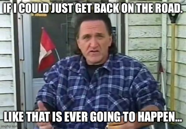 Like that is ever going to happen | IF I COULD JUST GET BACK ON THE ROAD. LIKE THAT IS EVER GOING TO HAPPEN… | image tagged in trailer park boys ray lafleur | made w/ Imgflip meme maker