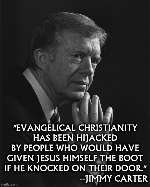 "EVANGELICAL CHRISTIANITY HAS BEEN HIJACKED BY PEOPLE WHO WOULD HAVE GIVEN JESUS HIMSELF THE BOOT IF HE KNOCKED ON THEIR DOOR."; --JIMMY CARTER | image tagged in evangelicals,hate,jesus,jimmy carter | made w/ Imgflip meme maker