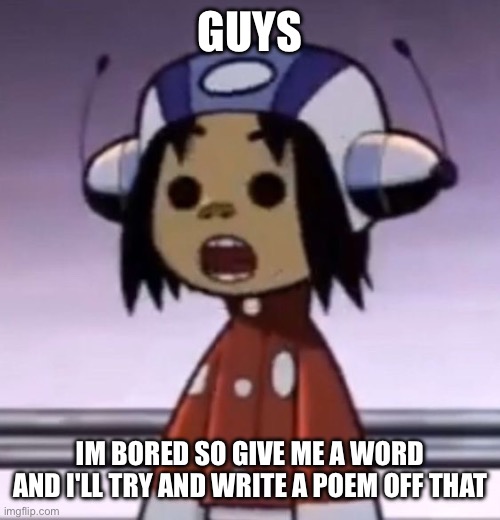 probably gonna be shitty and not serious | GUYS; IM BORED SO GIVE ME A WORD AND I'LL TRY AND WRITE A POEM OFF THAT | image tagged in o | made w/ Imgflip meme maker