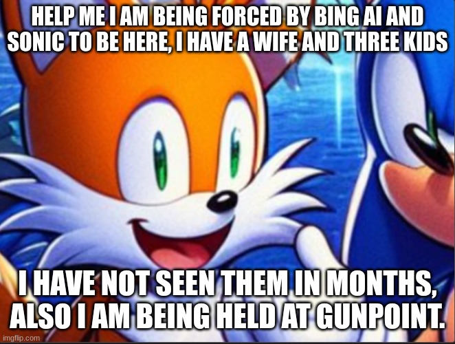 tails is held at gun point | HELP ME I AM BEING FORCED BY BING AI AND SONIC TO BE HERE, I HAVE A WIFE AND THREE KIDS; I HAVE NOT SEEN THEM IN MONTHS, ALSO I AM BEING HELD AT GUNPOINT. | image tagged in tails the fox | made w/ Imgflip meme maker