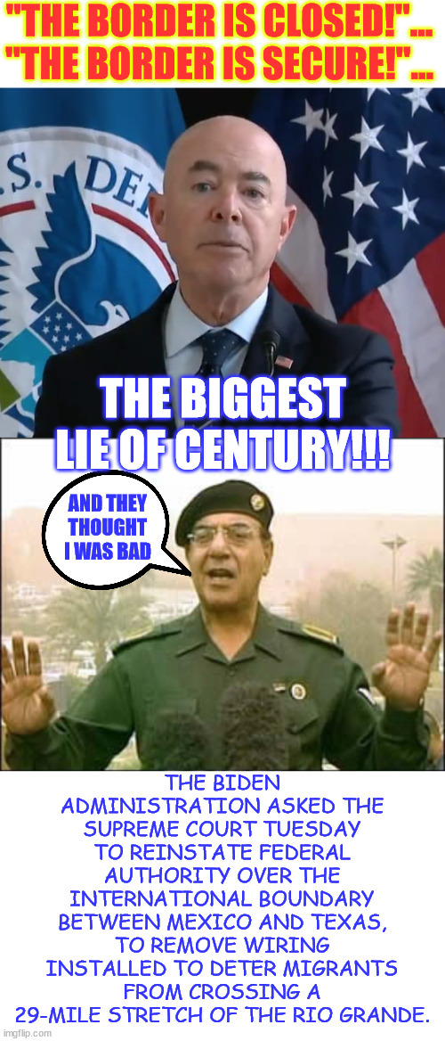 Biden regime - "We protect the border by letting MILLIONs illegally in" | "THE BORDER IS CLOSED!"... "THE BORDER IS SECURE!"... THE BIGGEST LIE OF CENTURY!!! THE BIDEN ADMINISTRATION ASKED THE SUPREME COURT TUESDAY TO REINSTATE FEDERAL AUTHORITY OVER THE INTERNATIONAL BOUNDARY BETWEEN MEXICO AND TEXAS, TO REMOVE WIRING INSTALLED TO DETER MIGRANTS FROM CROSSING A 29-MILE STRETCH OF THE RIO GRANDE. AND THEY THOUGHT I WAS BAD | image tagged in moron mayorkas,baghdad bob,biden regime,biggest lie of the year,so far | made w/ Imgflip meme maker