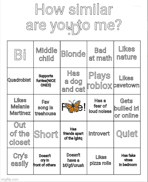 Similar bingo! | :D; How similar are you to me? Blonde; Middle child; Likes nature; Bi; Bad at math; Has a dog and cat; Quadrobist; Likes cavetown; Plays roblox; Supports furries(NICE ONES); 🦋; Has a fear of loud noises; Likes Melanie Martinez; Gets bullied irl or online; Fav song is treehouse; Out of the closet; Short; Quiet; Introvert; Has friends apart of the lgbtq; Doesn't cry in front of others; Has fake vines in bedroom; Cry's easily; Doesn't have a bf/gf/crush; Likes pizza rolls | image tagged in blank bingo | made w/ Imgflip meme maker