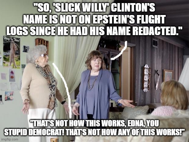 Not How Redacted Names Work | "SO, 'SLICK WILLY' CLINTON'S NAME IS NOT ON EPSTEIN'S FLIGHT LOGS SINCE HE HAD HIS NAME REDACTED."; "THAT'S NOT HOW THIS WORKS, EDNA, YOU STUPID DEMOCRAT! THAT'S NOT HOW ANY OF THIS WORKS!" | image tagged in that's not how any of this works,redacted,liberals,bill clinton | made w/ Imgflip meme maker