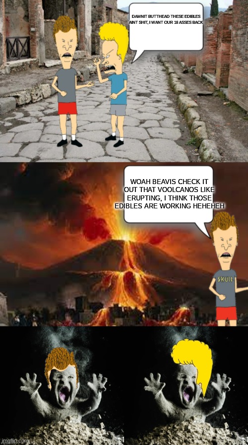 beavis and butthead in pompeii | DAMNIT BUTTHEAD THESE EDIBLES AINT SHIT, I WANT OUR 18 ASSES BACK; WOAH BEAVIS CHECK IT OUT THAT VOOLCANOS LIKE ERUPTING, I THINK THOSE EDIBLES ARE WORKING HEHEHEH | image tagged in beavis and butthead | made w/ Imgflip meme maker
