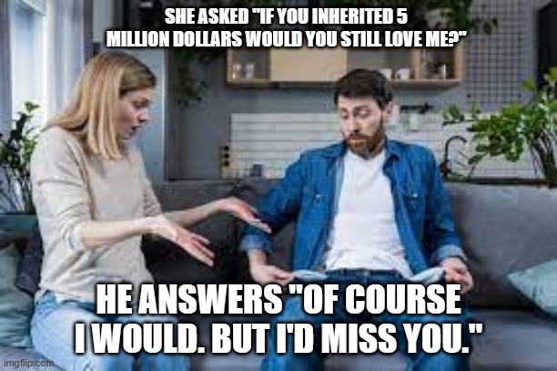 meme by Brad what happens if a man inherits a lot of money | SHE ASKED "IF YOU INHERITED 5 MILLION DOLLARS WOULD YOU STILL LOVE ME?"; HE ANSWERS "OF COURSE I WOULD. BUT I'D MISS YOU." | image tagged in humor,marriage,money | made w/ Imgflip meme maker
