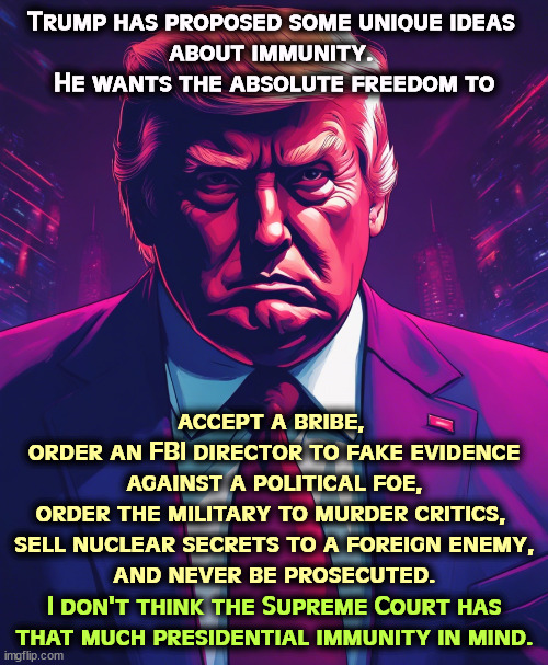 Trump has proposed some unique ideas 
about immunity. 
He wants the absolute freedom to; accept a bribe, 
order an FBI director to fake evidence against a political foe,
order the military to murder critics, 
sell nuclear secrets to a foreign enemy,
and never be prosecuted. I don't think the Supreme Court has that much presidential immunity in mind. | image tagged in trump,unlimited power,freedom,abuse,president | made w/ Imgflip meme maker