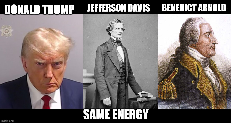 What 3 historical figures have the same energy? | JEFFERSON DAVIS; BENEDICT ARNOLD; DONALD TRUMP; SAME ENERGY | image tagged in donald trump mugshot,jefferson davis confederate,benedict arnold | made w/ Imgflip meme maker