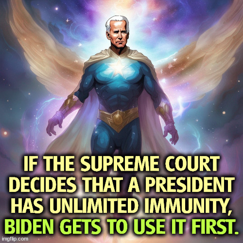 Biden goes first? How about that! | IF THE SUPREME COURT DECIDES THAT A PRESIDENT HAS UNLIMITED IMMUNITY, BIDEN GETS TO USE IT FIRST. | image tagged in supreme court,president,immunity,biden,first | made w/ Imgflip meme maker